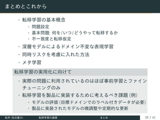 まとめとこれから
• 転移学習の基本概念
• 問題設定
• 基本問題: 何を/いつ/どうやって転移するか
• 不一致度と転移仮定
• 深層モデルによるドメイン不変な表現学習
• 同時リスクを考慮に入れた方法
• メタ学習
転移学習の実用化に向けて
• 実際の問題に利用されているのはほぼ事前学習とファイン
チューニングのみ
• 転移学習を製品に実装するために考えるべき課題 (例)
• モデルの評価 (目標ドメインでのラベル付きデータが必要)
• 製品に実装されたモデルの微調整や定期的な更新
松井 (名古屋大) 転移学習の基礎 まとめ 39 / 41
 