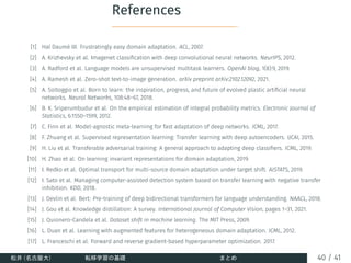 References
[1] Hal Daumé III. Frustratingly easy domain adaptation. ACL, 2007.
[2] A. Krizhevsky et al. Imagenet classification with deep convolutional neural networks. NeurIPS, 2012.
[3] A. Radford et al. Language models are unsupervised multitask learners. OpenAI blog, 1(8):9, 2019.
[4] A. Ramesh et al. Zero-shot text-to-image generation. arXiv preprint arXiv:2102.12092, 2021.
[5] A. Soltoggio et al. Born to learn: the inspiration, progress, and future of evolved plastic artificial neural
networks. Neural Networks, 108:48–67, 2018.
[6] B. K. Sriperumbudur et al. On the empirical estimation of integral probability metrics. Electronic Journal of
Statistics, 6:1550–1599, 2012.
[7] C. Finn et al. Model-agnostic meta-learning for fast adaptation of deep networks. ICML, 2017.
[8] F. Zhuang et al. Supervised representation learning: Transfer learning with deep autoencoders. IJCAI, 2015.
[9] H. Liu et al. Transferable adversarial training: A general approach to adapting deep classifiers. ICML, 2019.
[10] H. Zhao et al. On learning invariant representations for domain adaptation, 2019.
[11] I. Redko et al. Optimal transport for multi-source domain adaptation under target shift. AISTATS, 2019.
[12] I. Sato et al. Managing computer-assisted detection system based on transfer learning with negative transfer
inhibition. KDD, 2018.
[13] J. Devlin et al. Bert: Pre-training of deep bidirectional transformers for language understanding. NAACL, 2018.
[14] J. Gou et al. Knowledge distillation: A survey. International Journal of Computer Vision, pages 1–31, 2021.
[15] J. Quionero-Candela et al. Dataset shift in machine learning. The MIT Press, 2009.
[16] L. Duan et al. Learning with augmented features for heterogeneous domain adaptation. ICML, 2012.
[17] L. Franceschi et al. Forward and reverse gradient-based hyperparameter optimization. 2017.
松井 (名古屋大) 転移学習の基礎 まとめ 40 / 41
 