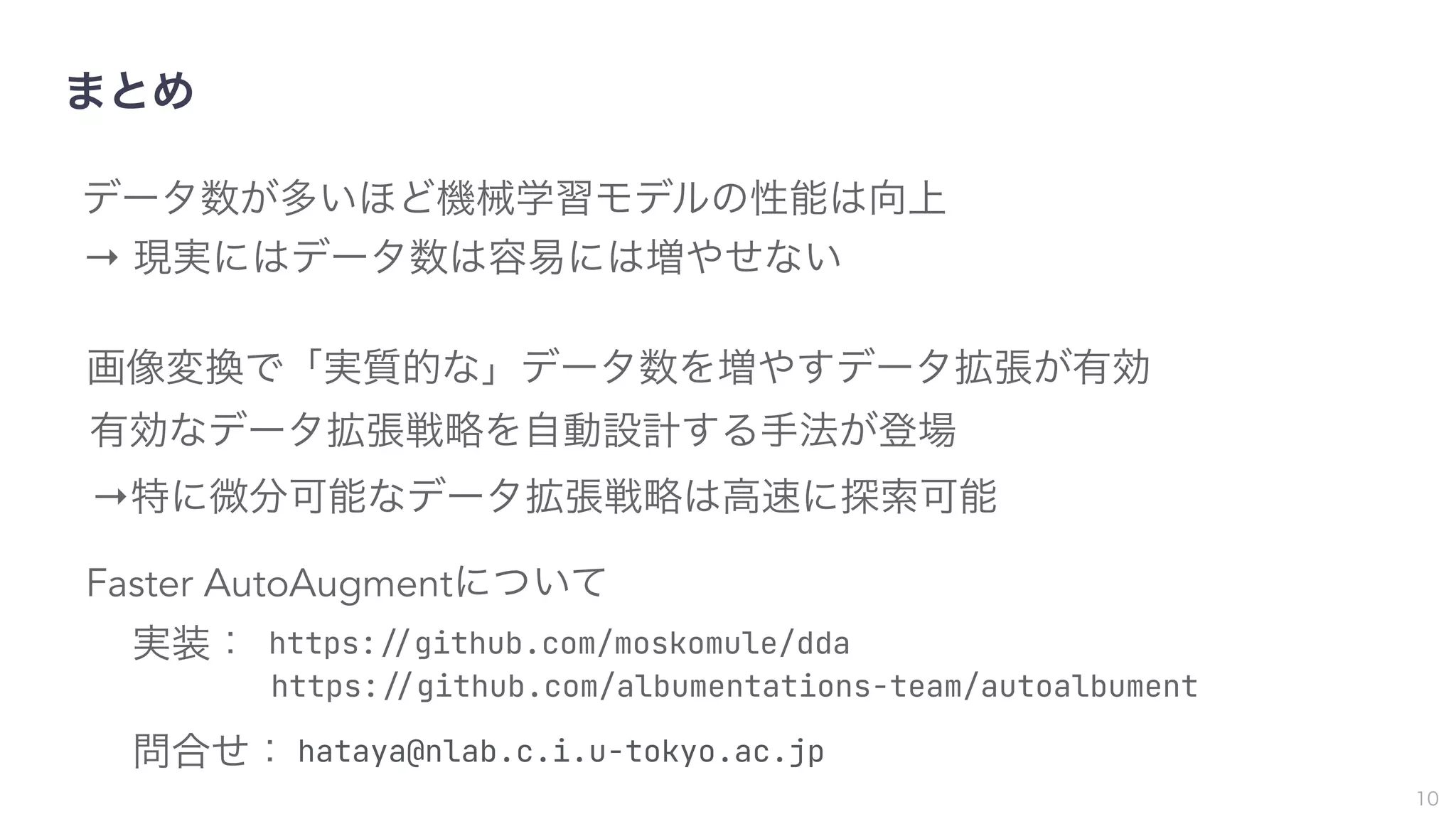 まとめ
10
データ数が多いほど機械学習モデルの性能は向上
→ 現実にはデータ数は容易には増やせない
画像変換で「実質的な」データ数を増やすデータ拡張が有効
有効なデータ拡張戦略を自動設計する手法が登場
→特に微分可能なデータ拡張戦略は高速に探索可能
https:!"github.com/moskomule/dda
https:!"github.com/albumentations-team/autoalbument
Faster AutoAugmentについて
実装：
問合せ： hataya@nlab.c.i.u-tokyo.ac.jp
 