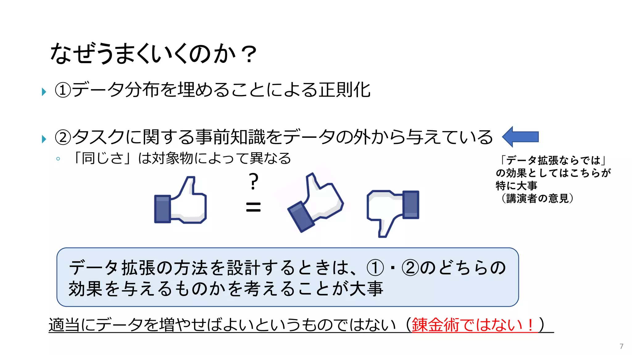 なぜうまくいくのか？
7
 ①データ分布を埋めることによる正則化
 ②タスクに関する事前知識をデータの外から与えている
◦ 「同じさ」は対象物によって異なる
?
=
データ拡張の方法を設計するときは、①・②のどちらの
効果を与えるものかを考えることが大事
適当にデータを増やせばよいというものではない（錬金術ではない！）
「データ拡張ならでは」
の効果としてはこちらが
特に大事
（講演者の意見）
 