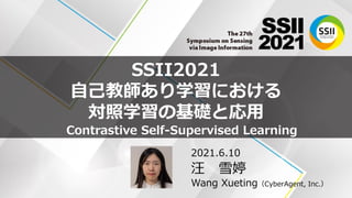 SSII2021
自己教師あり学習における
対照学習の基礎と応用
2021.6.10
汪 雪婷
Wang Xueting（CyberAgent, Inc.）
1
Contrastive Self-Supervised Learning
 