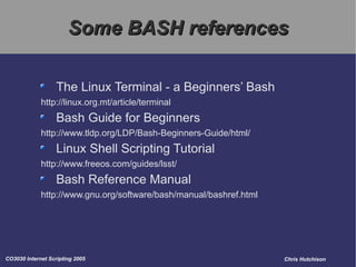 Some BASH references The Linux Terminal - a Beginners’ Bash http://linux.org.mt/article/terminal Bash Guide for Beginners http://www.tldp.org/LDP/Bash-Beginners-Guide/html/ Linux Shell Scripting Tutorial http://www.freeos.com/guides/lsst/ Bash Reference Manual http://www.gnu.org/software/bash/manual/bashref.html  