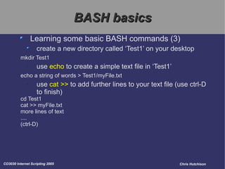 BASH basics Learning some basic BASH commands (3) create a new directory called ‘Test1’ on your desktop mkdir Test1 use  echo  to create a simple text file in ‘Test1’ echo a string of words > Test1/myFile.txt use  cat >>  to add further lines to your text file (use ctrl-D to finish) cd Test1 cat >> myFile.txt more lines of text .... (ctrl-D) 