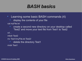 BASH basics Learning some basic BASH commands (4) display the contents of your file cat myFile.txt create a second new directory on your desktop called ‘Test2’ and move your text file from Test1 to Test2 cd .. mkdir Test2 mv Test1/myFile.txt Test2/ delete the directory Test1 rmdir Test1 