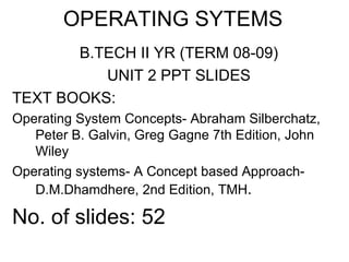 OPERATING SYTEMS
       B.TECH II YR (TERM 08-09)
          UNIT 2 PPT SLIDES
TEXT BOOKS:
Operating System Concepts- Abraham Silberchatz,
   Peter B. Galvin, Greg Gagne 7th Edition, John
   Wiley
Operating systems- A Concept based Approach-
   D.M.Dhamdhere, 2nd Edition, TMH.

No. of slides: 52
 