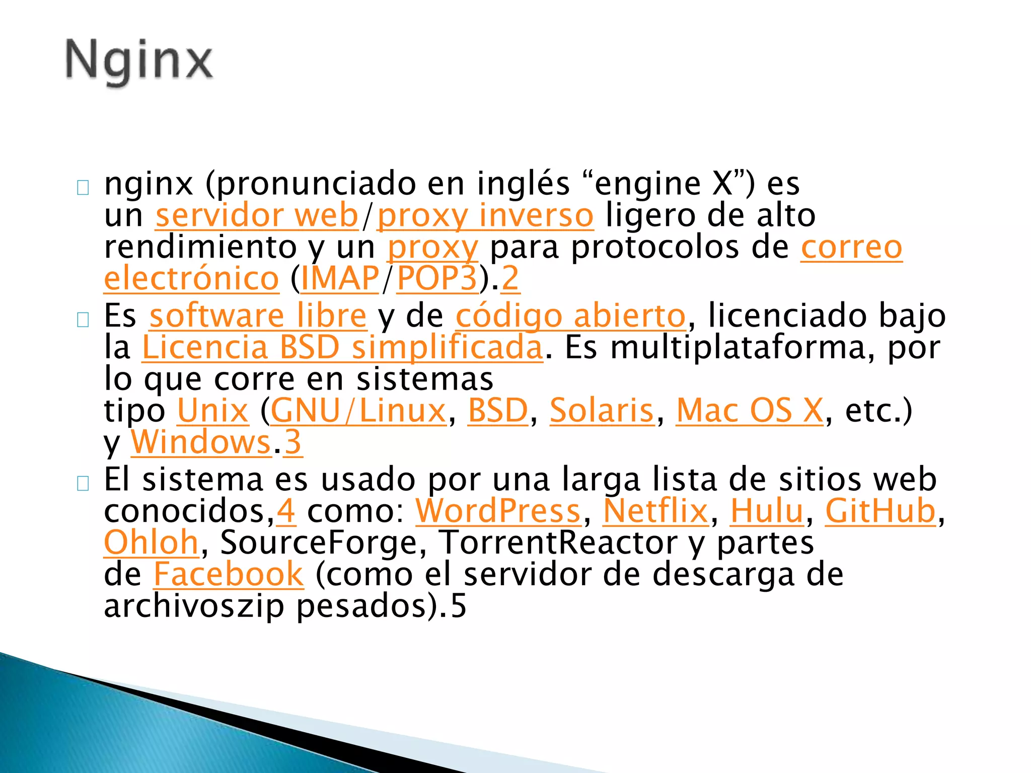 nginx (pronunciado en inglés “engine X”) es
un servidor web/proxy inverso ligero de alto
rendimiento y un proxy para protocolos de correo
electrónico (IMAP/POP3).2
Es software libre y de código abierto, licenciado bajo
la Licencia BSD simplificada. Es multiplataforma, por
lo que corre en sistemas
tipo Unix (GNU/Linux, BSD, Solaris, Mac OS X, etc.)
y Windows.3
El sistema es usado por una larga lista de sitios web
conocidos,4 como: WordPress, Netflix, Hulu, GitHub,
Ohloh, SourceForge, TorrentReactor y partes
de Facebook (como el servidor de descarga de
archivoszip pesados).5
 