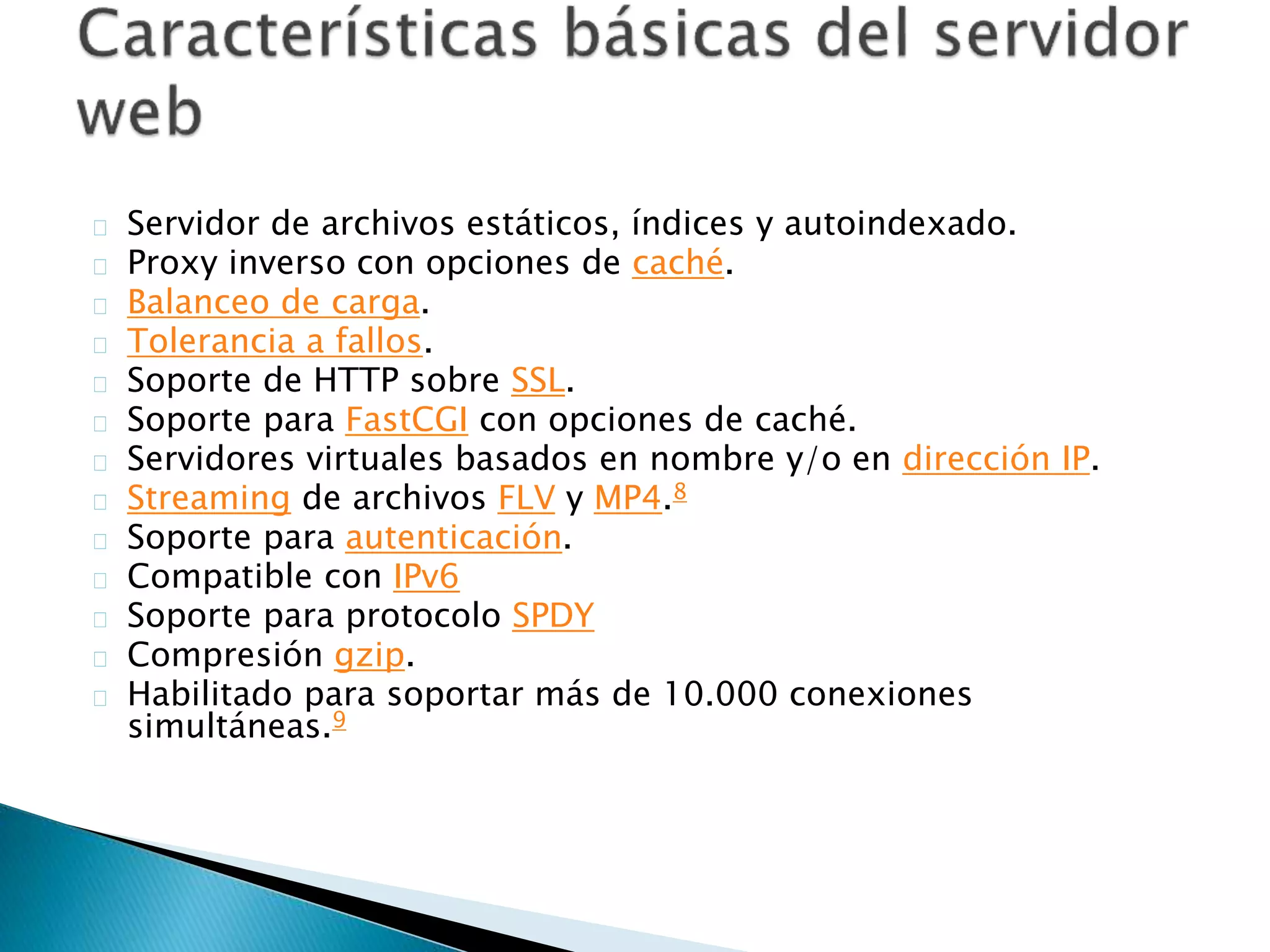 Servidor de archivos estáticos, índices y autoindexado.
Proxy inverso con opciones de caché.
Balanceo de carga.
Tolerancia a fallos.
Soporte de HTTP sobre SSL.
Soporte para FastCGI con opciones de caché.
Servidores virtuales basados en nombre y/o en dirección IP.
Streaming de archivos FLV y MP4.8
Soporte para autenticación.
Compatible con IPv6
Soporte para protocolo SPDY
Compresión gzip.
Habilitado para soportar más de 10.000 conexiones
simultáneas.9
 