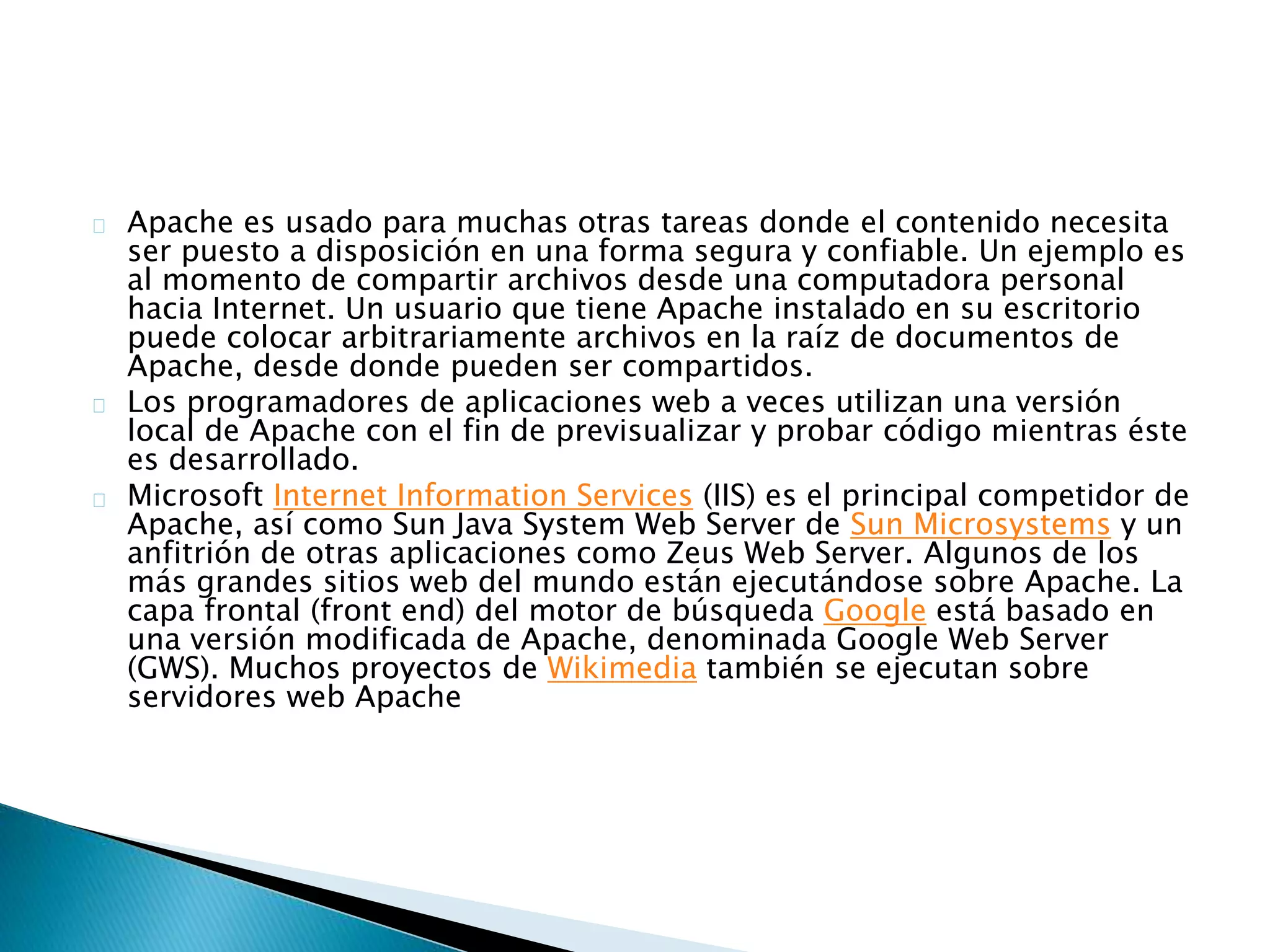 Apache es usado para muchas otras tareas donde el contenido necesita
ser puesto a disposición en una forma segura y confiable. Un ejemplo es
al momento de compartir archivos desde una computadora personal
hacia Internet. Un usuario que tiene Apache instalado en su escritorio
puede colocar arbitrariamente archivos en la raíz de documentos de
Apache, desde donde pueden ser compartidos.
Los programadores de aplicaciones web a veces utilizan una versión
local de Apache con el fin de previsualizar y probar código mientras éste
es desarrollado.
Microsoft Internet Information Services (IIS) es el principal competidor de
Apache, así como Sun Java System Web Server de Sun Microsystems y un
anfitrión de otras aplicaciones como Zeus Web Server. Algunos de los
más grandes sitios web del mundo están ejecutándose sobre Apache. La
capa frontal (front end) del motor de búsqueda Google está basado en
una versión modificada de Apache, denominada Google Web Server
(GWS). Muchos proyectos de Wikimedia también se ejecutan sobre
servidores web Apache
 