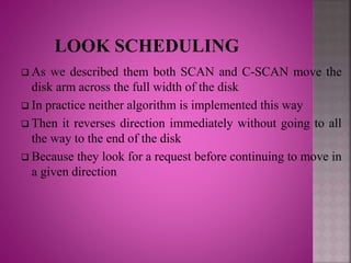  As we described them both SCAN and C-SCAN move the
disk arm across the full width of the disk
 In practice neither algorithm is implemented this way
 Then it reverses direction immediately without going to all
the way to the end of the disk
 Because they look for a request before continuing to move in
a given direction
 