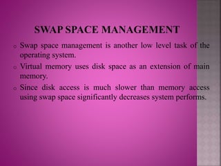 o Swap space management is another low level task of the
operating system.
o Virtual memory uses disk space as an extension of main
memory.
o Since disk access is much slower than memory access
using swap space significantly decreases system performs.
 