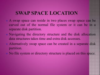 A swap space can reside in two places swap space can be
carved out of the normal file system or it can be in a
separate disk partition.
Navigating the directory structure and the disk allocation
data structures takes time and extra disk accesses.
Alternatively swap space can be created in a separate disk
partition.
No file system or directory structure is placed on this space.
 