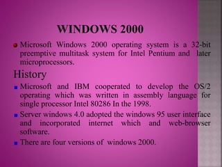 Microsoft Windows 2000 operating system is a 32-bit
preemptive multitask system for Intel Pentium and later
microprocessors.
History
Microsoft and IBM cooperated to develop the OS/2
operating which was written in assembly language for
single processor Intel 80286 In the 1998.
Server windows 4.0 adopted the windows 95 user interface
and incorporated internet which and web-browser
software.
There are four versions of windows 2000.
 