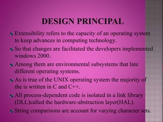 Extensibility refers to the capacity of an operating system
to keep advances in computing technology.
So that changes are facilitated the developers implemented
windows 2000.
Among them are environmental subsystems that late
different operating systems.
As is true of the UNIX operating system the majority of
the is written in C and C++.
All process-dependent code is isolated in a link library
(DLL)called the hardware-abstraction layer(HAL).
String comparisons are account for varying character sets.
 