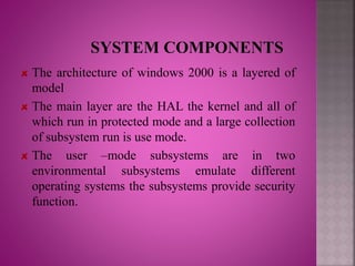 The architecture of windows 2000 is a layered of
model
The main layer are the HAL the kernel and all of
which run in protected mode and a large collection
of subsystem run is use mode.
The user –mode subsystems are in two
environmental subsystems emulate different
operating systems the subsystems provide security
function.
 