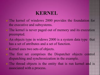 The kernel of windows 2000 provides the foundation for
the executive and subsystems.
The kernel is never paged out of memory and its execution
preempted.
An objects type in widows 2000 is a system data type that
has a set of attributes and a set of function.
Kernel uses two sets of objects.
The first set comprises the Dispatcher objects control
dispatching and synchronization in the example.
The thread objects is the entity that is run kernel and is
associated with a process.
 