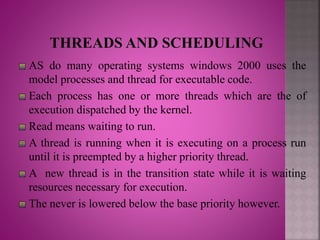 AS do many operating systems windows 2000 uses the
model processes and thread for executable code.
Each process has one or more threads which are the of
execution dispatched by the kernel.
Read means waiting to run.
A thread is running when it is executing on a process run
until it is preempted by a higher priority thread.
A new thread is in the transition state while it is waiting
resources necessary for execution.
The never is lowered below the base priority however.
 