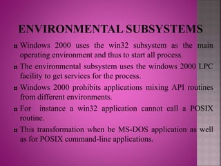 Windows 2000 uses the win32 subsystem as the main
operating environment and thus to start all process.
The environmental subsystem uses the windows 2000 LPC
facility to get services for the process.
Windows 2000 prohibits applications mixing API routines
from different environments.
For instance a win32 application cannot call a POSIX
routine.
This transformation when be MS-DOS application as well
as for POSIX command-line applications.
 