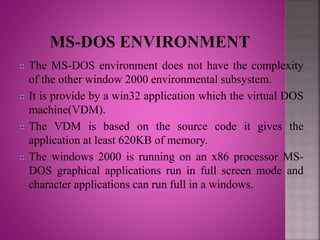 The MS-DOS environment does not have the complexity
of the other window 2000 environmental subsystem.
It is provide by a win32 application which the virtual DOS
machine(VDM).
The VDM is based on the source code it gives the
application at least 620KB of memory.
The windows 2000 is running on an x86 processor MS-
DOS graphical applications run in full screen mode and
character applications can run full in a windows.
 