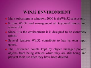 Main subsystem in windows 2000 is theWin32 subsystem.
It runs Win32 and management all keyboard mouse and
screen I/O.
Since it is the environment it is designed to be extremely
robust.
Several features Win32 contribute to has its own input
queue.
The reference counts kept by object manager prevent
objects from being deleted while they are still being and
prevent their use after they have been deleted.
 