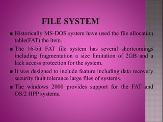 Historically MS-DOS system have used the file allocation
table(FAT) the item.
The 16-bit FAT file system has several shortcomings
including fragmentation a size limitation of 2GB and a
lack access protection for the system.
It was designed to include feature including data recovery
security fault tolerance large files of systems.
The windows 2000 provides support for the FAT and
OS/2 HPP systems.
 