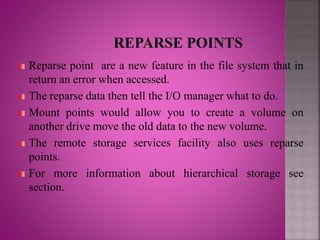 Reparse point are a new feature in the file system that in
return an error when accessed.
The reparse data then tell the I/O manager what to do.
Mount points would allow you to create a volume on
another drive move the old data to the new volume.
The remote storage services facility also uses reparse
points.
For more information about hierarchical storage see
section.
 