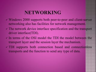  Windows 2000 supports both peer-to-peer and client-server
networking also has facilities for network management.
 The network device interface specification and the transport
driver interface(TDI).
 In terms of the OSI model the TDI the model between the
transport layer and the session layer the mechanism.
 TDI supports both connection based and connectionless
transports and the function to send any type of data.
 