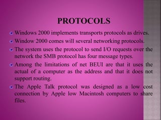 Windows 2000 implements transports protocols as drives.
Window 2000 comes will several networking protocols.
The system uses the protocol to send I/O requests over the
network the SMB protocol has four message types.
Among the limitations of net BEUI are that it uses the
actual of a computer as the address and that it does not
support routing.
The Apple Talk protocol was designed as a low cost
connection by Apple low Macintosh computers to share
files.
 