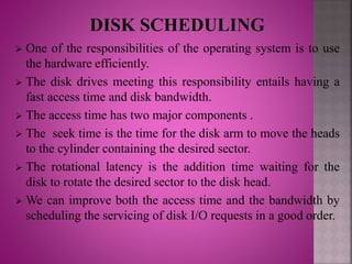  One of the responsibilities of the operating system is to use
the hardware efficiently.
 The disk drives meeting this responsibility entails having a
fast access time and disk bandwidth.
 The access time has two major components .
 The seek time is the time for the disk arm to move the heads
to the cylinder containing the desired sector.
 The rotational latency is the addition time waiting for the
disk to rotate the desired sector to the disk head.
 We can improve both the access time and the bandwidth by
scheduling the servicing of disk I/O requests in a good order.
 