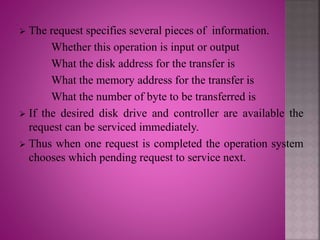 The request specifies several pieces of information.
Whether this operation is input or output
What the disk address for the transfer is
What the memory address for the transfer is
What the number of byte to be transferred is
 If the desired disk drive and controller are available the
request can be serviced immediately.
 Thus when one request is completed the operation system
chooses which pending request to service next.
 