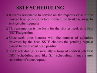  It seems reasonable to service all the requests close to the
current head position before moving the head far away to
service other requests
 This assumption is the basis for the shortest seek time first
(SSTF)algorithm
 Since seek time increase with the number of cylinders
traversed by the head SSTF chooses the pending request
closest to the current head position
 SSTF scheduling is essentially a form of shortest job first
(SJF) scheduling and like SJF scheduling it may cause
starvation of some request
 