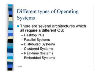 Oct-03 1
Different types of Operating
Systems
„ There are several architectures which
all require a different OS:
– Desktop PCs
– Parallel Systems
– Distributed Systems
– Clustered Systems
– Real-time Systems
– Embedded Systems
 