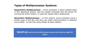 Types of Multiprocessor Systems:
Asymmetric Multiprocessor − Every processor is given seeded tasks
in this operating system, and the master processor has the power for
running the entire system. It uses the master-slave relationship.
Symmetric Multiprocessor − In this system, every processor owns a
similar copy of the OS, and they can make communication in between
one another. It won’t be using master & slave relation.
Speed-up=work done by multi-processor system/work done by single CPU
system
 