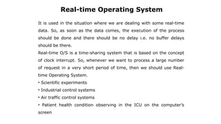 Real-time Operating System
It is used in the situation where we are dealing with some real-time
data. So, as soon as the data comes, the execution of the process
should be done and there should be no delay i.e. no buffer delays
should be there.
Real-time O/S is a time-sharing system that is based on the concept
of clock interrupt. So, whenever we want to process a large number
of request in a very short period of time, then we should use Real-
time Operating System.
• Scientific experiments
• Industrial control systems
• Air traffic control systems
• Patient health condition observing in the ICU on the computer’s
screen
 