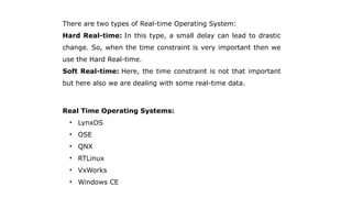 There are two types of Real-time Operating System:
Hard Real-time: In this type, a small delay can lead to drastic
change. So, when the time constraint is very important then we
use the Hard Real-time.
Soft Real-time: Here, the time constraint is not that important
but here also we are dealing with some real-time data.
Real Time Operating Systems:
• LynxOS
• OSE
• QNX
• RTLinux
• VxWorks
• Windows CE
 