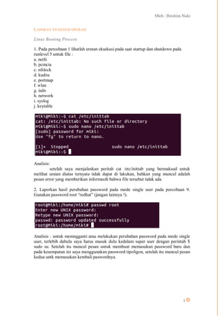 Oleh : Ibrahim Naki
1
LAPORAN 14 SISTEM OPERASI
Linux Booting Procces
1. Pada percobaan 1 lihatlah urutan eksekusi pada saat startup dan shutdown pada
runlevel 5 untuk file :
a. netfs
b. pcmcia
c. nfslock
d. kudzu
e. portmap
f. wlan
g. isdn
h. network
i. syslog
j. keytable
Analisis:
setelah saya menjalankan peritah cat /etc/inittab yang bermaksud untuk
melihat uraian diatas ternyata tidak dapat di lakukan, bahkan yang muncul adalah
pesan error yang memberikan informasih bahwa file tersebut tidak ada.
2. Laporkan hasil perubahan password pada mode single user pada percobaan 9.
Gunakan password root “redhat” (jangan lainnya !).
Analisis : untuk memngganti atau melakukan perubahan password pada mode single
user, terlebih dahulu saya harus masuk dulu kedalam super user dengan perintah $
sudo su. Setelah itu muncul pesan untuk membuat memasukan password baru dan
pada kesempatan ini saya menggunakan password tipoligon, setelah itu muncul pesan
kedua untk memasukan kembali paswordnya.
 