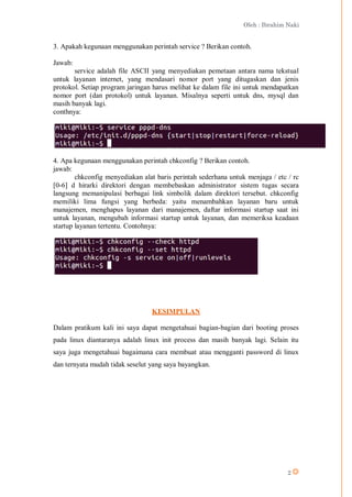 Oleh : Ibrahim Naki
2
3. Apakah kegunaan menggunakan perintah service ? Berikan contoh.
Jawab:
service adalah file ASCII yang menyediakan pemetaan antara nama tekstual
untuk layanan internet, yang mendasari nomor port yang ditugaskan dan jenis
protokol. Setiap program jaringan harus melihat ke dalam file ini untuk mendapatkan
nomor port (dan protokol) untuk layanan. Misalnya seperti untuk dns, mysql dan
masih banyak lagi.
conthnya:
4. Apa kegunaan menggunakan perintah chkconfig ? Berikan contoh.
jawab:
chkconfig menyediakan alat baris perintah sederhana untuk menjaga / etc / rc
[0-6] d hirarki direktori dengan membebaskan administrator sistem tugas secara
langsung memanipulasi berbagai link simbolik dalam direktori tersebut. chkconfig
memiliki lima fungsi yang berbeda: yaitu menambahkan layanan baru untuk
manajemen, menghapus layanan dari manajemen, daftar informasi startup saat ini
untuk layanan, mengubah informasi startup untuk layanan, dan memeriksa keadaan
startup layanan tertentu. Contohnya:
KESIMPULAN
Dalam pratikum kali ini saya dapat mengetahuai bagian-bagian dari booting proses
pada linux diantaranya adalah linux init process dan masih banyak lagi. Selain itu
saya juga mengetahuai bagaimana cara membuat atau mengganti password di linux
dan ternyata mudah tidak seselut yang saya bayangkan.
 
