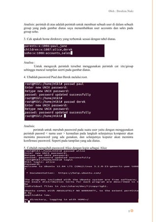 Oleh : Ibrahim Naki
2
Analisis: perintah di atas adalah perintah untuk membuat sebuah user di dalam sebuah
group yang pada gambar diatas saya menambahkan user accounts dan sales pada
group soho.
3. Cek apakah home direktory yang terbentuk sesuai dengan tabel diatas.
Analisa :
Untuk mengecek perintah tersebut menggunakan perintah cat /etc/group
sehingga muncul tampilan seerti pada gambar diatas.
4. Ubahlah password Paul dan Derek melalui root.
Analisis:
perintah untuk merubah password pada suatu user yaitu dengan menggunakan
perintah passwd < nama user > kemudian pada langkah selanjutnya komputer akan
meminta passsword yang ada gunakan, dan selanjutnya koputer akan meminta
konfirmasi password. Seperti pada tampilan yang ada diatas.
5. Cobalah mengubah password Alice dengan login sebagai Alice
 