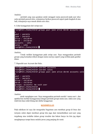 Oleh : Ibrahim Naki
3
Analisis:
perintah yang saya gunakan untuk menggati nama password pada user alice
yaitu perintah passwd alice, selanjutnya berikan password seperti pada langkah di atas
tadi, selanjutnya saya masuk dalam user alice.
6. Lihat keanggotaan dari setiap user.
Analisis:
Untuk melihat keanggotaan pada setiap user. Saya menggunakan perintah
groups yang kemudian diikuti dengan nama usernya seperti yang terlihat pada gambar
diatas
7. Hapuslah user Account dan Sales.
Analisis:
untuk menghapus user. Saya menggunakan perintah userdel <nama user>, dan
apabila kita melihat keanggoranya dengan perintah groups nama user, maka user yang
telah kita haus telah hilang dari daftar kenggotaan
KESIMPULAN
Pada raktikum ini saya dar mengetahui bagaiman cara membuat group di linux dan
ternyata selain dapat membuat group kita juga daat menambahkan user-user yang
tergabung atau terdaftar dalam group tersebut dan bukan hanya itu kita jug dapat
menghapunya tampa harus melalui prose yang panjang dn rumit.
 