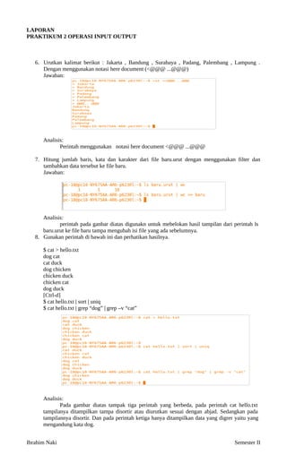 LAPORAN
PRAKTIKUM 2
 OPERASI INPUT OUTPUT
6. Urutkan kalimat berikut : Jakarta , Bandung , Surabaya , Padang, Palembang , Lampung .
Dengan menggunakan notasi here document (<@@@ ...@@@)
Jawaban:
Analisis:
Perintah menggunakan notasi here document <@@@ ...@@@
7. Hitung jumlah baris, kata dan karakter dari file baru.urut dengan menggunakan filter dan
tambahkan data tersebut ke file baru.
Jawaban:
Analisis:
perintah pada ganbar diatas digunakn untuk mebelokan hasil tampilan dari perintah ls
baru.urut ke file baru tampa mengubah isi file yang ada sebelumnya.
8. Gunakan perintah di bawah ini dan perhatikan hasilnya.
$ cat > hello.txt
dog cat
cat duck
dog chicken
chicken duck
chicken cat
dog duck
[Ctrl-d]
$ cat hello.txt | sort | uniq
$ cat hello.txt | grep “dog” | grep –v “cat”
Analisis:
Pada gambar diatas tampak tiga perintah yang berbeda, pada perintah cat hello.txt
tampilanya ditampilkan tampa disortir atau diurutkan sesuai dengan abjad. Sedangkan pada
tampilannya disortir. Dan pada perintah ketiga hanya ditampilkan data yang digrer yaitu yang
mengandung kata dog.
Ibrahim Naki Semester II
 
