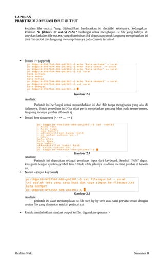 LAPORAN
PRAKTIKUM 2
 OPERASI INPUT OUTPUT
kedalam file out.txt. Yang diidentifikasi berdasarkan isi deskrifsi sebelunya. Sedangakan
Perintah “ls filebaru 2> out.txt 2>&1” berfungsi untuk menghapus isi file yang tadinya di
copykan kedalam file out.txt, yang ditambahan &1 digunakan untuk langsung mengeluarkan isi
dari file out.txt dan langsung menampilkannya pada console terminal.
• Notasi >> (append)
Gambar 2
.6
Analisis:
Perintah ini berfungsi untuk menambahkan isi dari file tanpa menghapus yang ada di
dalamnya. Untuk percobaan ini Nisa tidak perlu menjelaskan panjang lebar pada temen-temen,
langsung menuju gambar dibawah aj
• Notasi here document (<<++ .... ++)
Gambar 2
.7
Analisis:
Perintah ini digunakan sebagai pembatas input dari keyboard. Symbol “%%” dapat
kita ganti dengan symbol-symbol lain. Untuk lebih jelasnya silahkan melihat gambar di bawah
ini.
• Notasi – (input keyboard)
Gambar 2
.8
Analisis:
perintah ini akan menampilakn isi file steb by by steb atau satai persatu sesuai dengan
urutan file yang dimsukan setalah perintah cat
• Untuk membelokkan standart output ke file, digunakan operator >
Ibrahim Naki Semester II
 