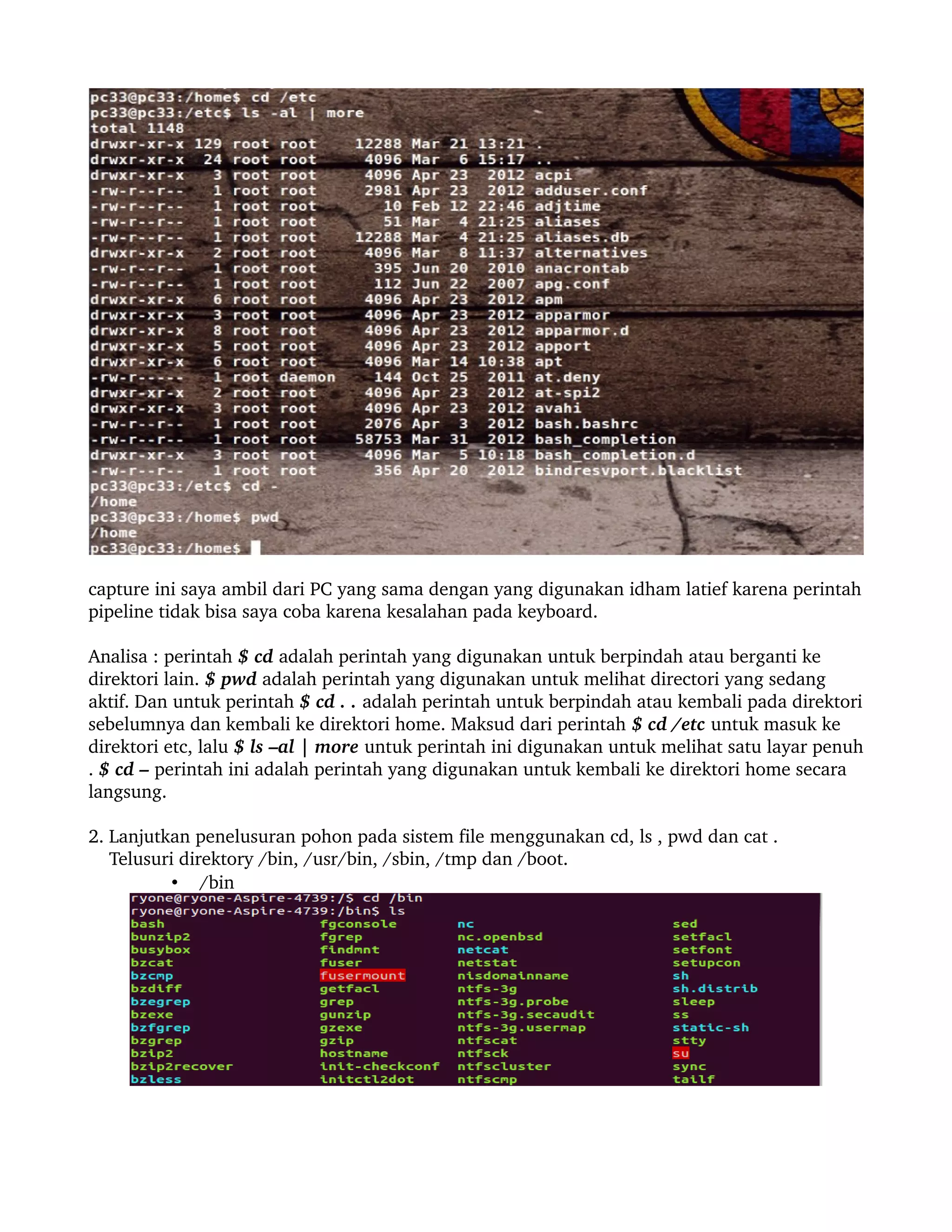capture ini saya ambil dari PC yang sama dengan yang digunakan idham latief karena perintah 
pipeline tidak bisa saya coba karena kesalahan pada keyboard.

Analisa : perintah $ cd adalah perintah yang digunakan untuk berpindah atau berganti ke 
direktori lain. $ pwd adalah perintah yang digunakan untuk melihat directori yang sedang 
aktif. Dan untuk perintah $ cd . . adalah perintah untuk berpindah atau kembali pada direktori 
sebelumnya dan kembali ke direktori home. Maksud dari perintah $ cd /etc untuk masuk ke 
direktori etc, lalu $ ls –al | more untuk perintah ini digunakan untuk melihat satu layar penuh 
. $ cd – perintah ini adalah perintah yang digunakan untuk kembali ke direktori home secara 
langsung.

2. Lanjutkan penelusuran pohon pada sistem file menggunakan cd, ls , pwd dan cat .
    Telusuri direktory /bin, /usr/bin, /sbin, /tmp dan /boot.
            • /bin
 