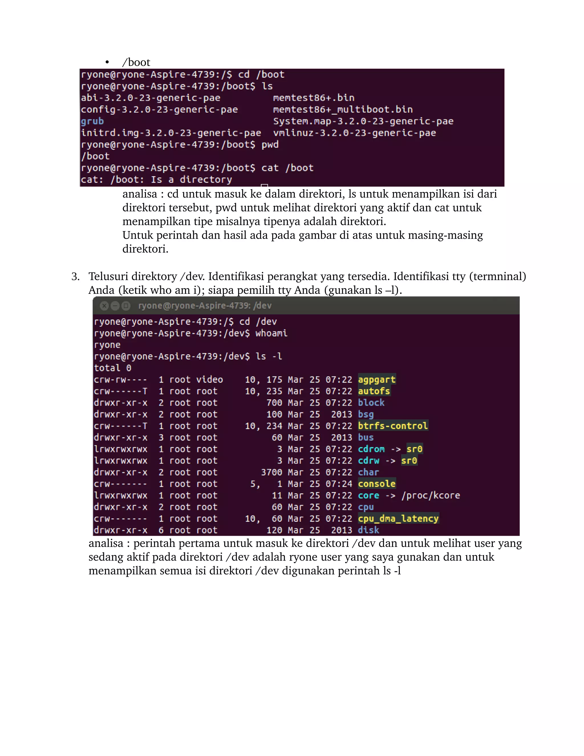 •   /boot




           analisa : cd untuk masuk ke dalam direktori, ls untuk menampilkan isi dari 
           direktori tersebut, pwd untuk melihat direktori yang aktif dan cat untuk 
           menampilkan tipe misalnya tipenya adalah direktori.
           Untuk perintah dan hasil ada pada gambar di atas untuk masing­masing 
           direktori.

3. Telusuri direktory /dev. Identifikasi perangkat yang tersedia. Identifikasi tty (termninal) 
   Anda (ketik who am i); siapa pemilih tty Anda (gunakan ls –l).




   analisa : perintah pertama untuk masuk ke direktori /dev dan untuk melihat user yang 
   sedang aktif pada direktori /dev adalah ryone user yang saya gunakan dan untuk 
   menampilkan semua isi direktori /dev digunakan perintah ls ­l
 