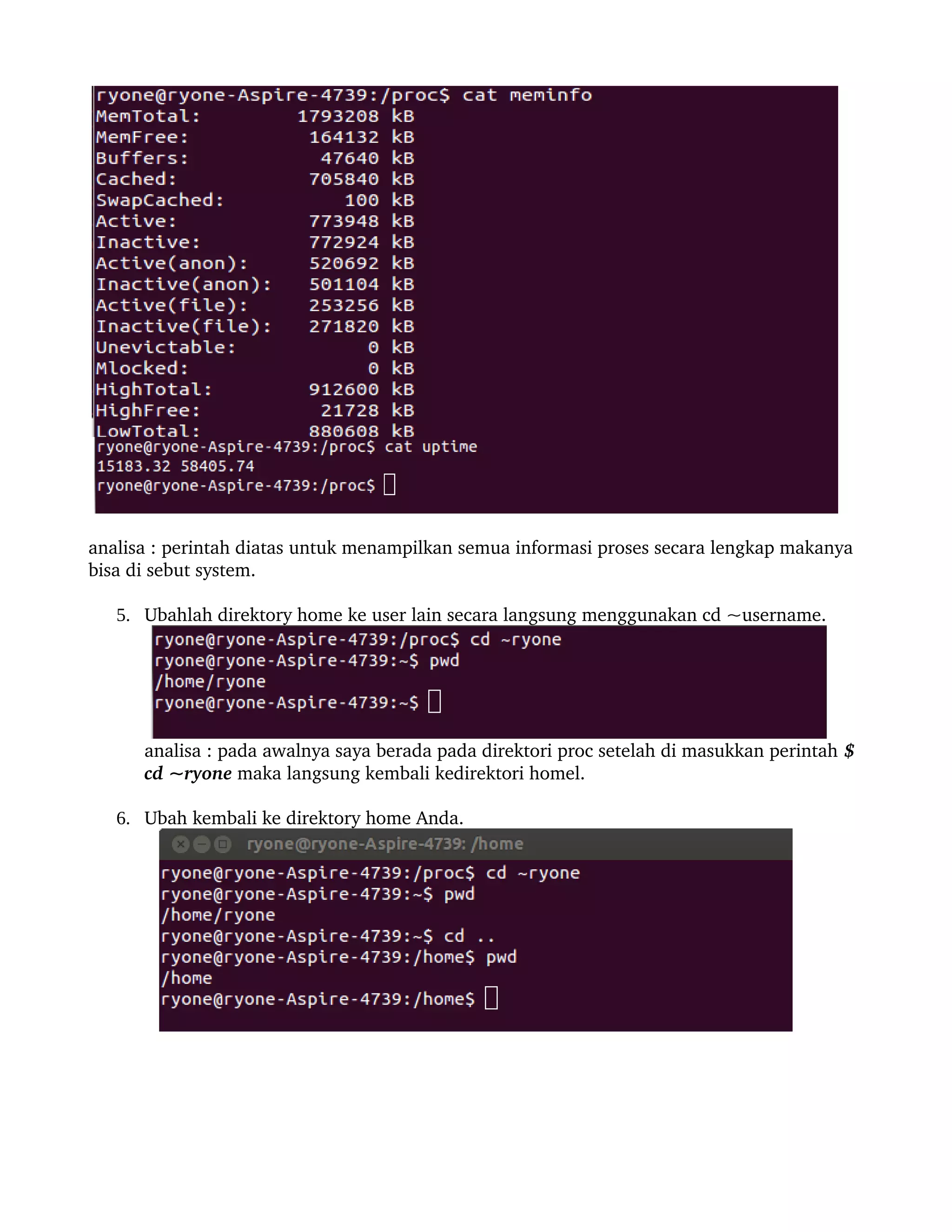 analisa : perintah diatas untuk menampilkan semua informasi proses secara lengkap makanya 
bisa di sebut system.

   5. Ubahlah direktory home ke user lain secara langsung menggunakan cd ~username.




      analisa : pada awalnya saya berada pada direktori proc setelah di masukkan perintah $ 
      cd ~ryone maka langsung kembali kedirektori homel.

   6. Ubah kembali ke direktory home Anda.
 