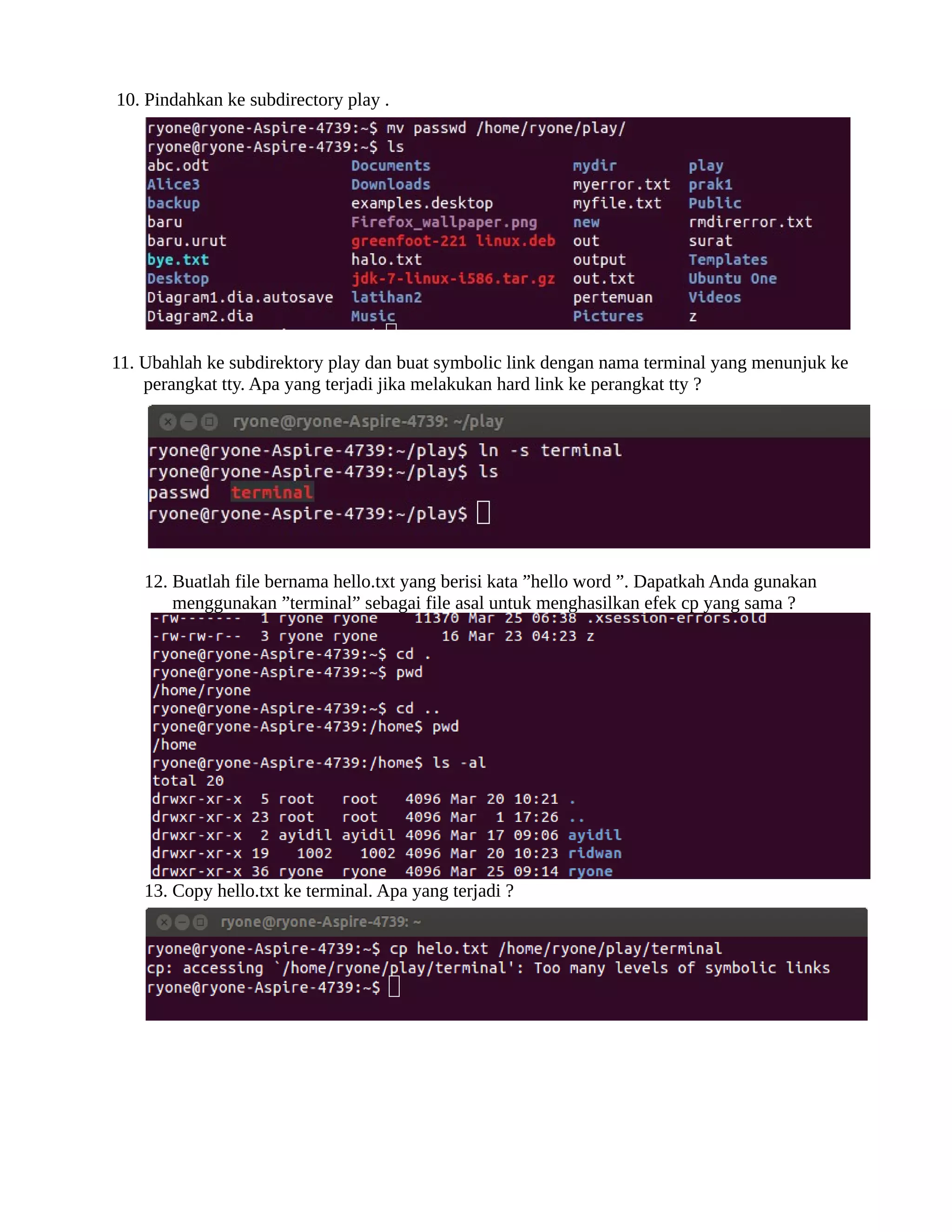 10. Pindahkan ke subdirectory play .




11. Ubahlah ke subdirektory play dan buat symbolic link dengan nama terminal yang menunjuk ke
    perangkat tty. Apa yang terjadi jika melakukan hard link ke perangkat tty ?




    12. Buatlah file bernama hello.txt yang berisi kata ”
hello word ”
. Dapatkah Anda gunakan
        menggunakan ”
terminal”
 sebagai file asal untuk menghasilkan efek cp yang sama ?




    13. Copy hello.txt ke terminal. Apa yang terjadi ?
 