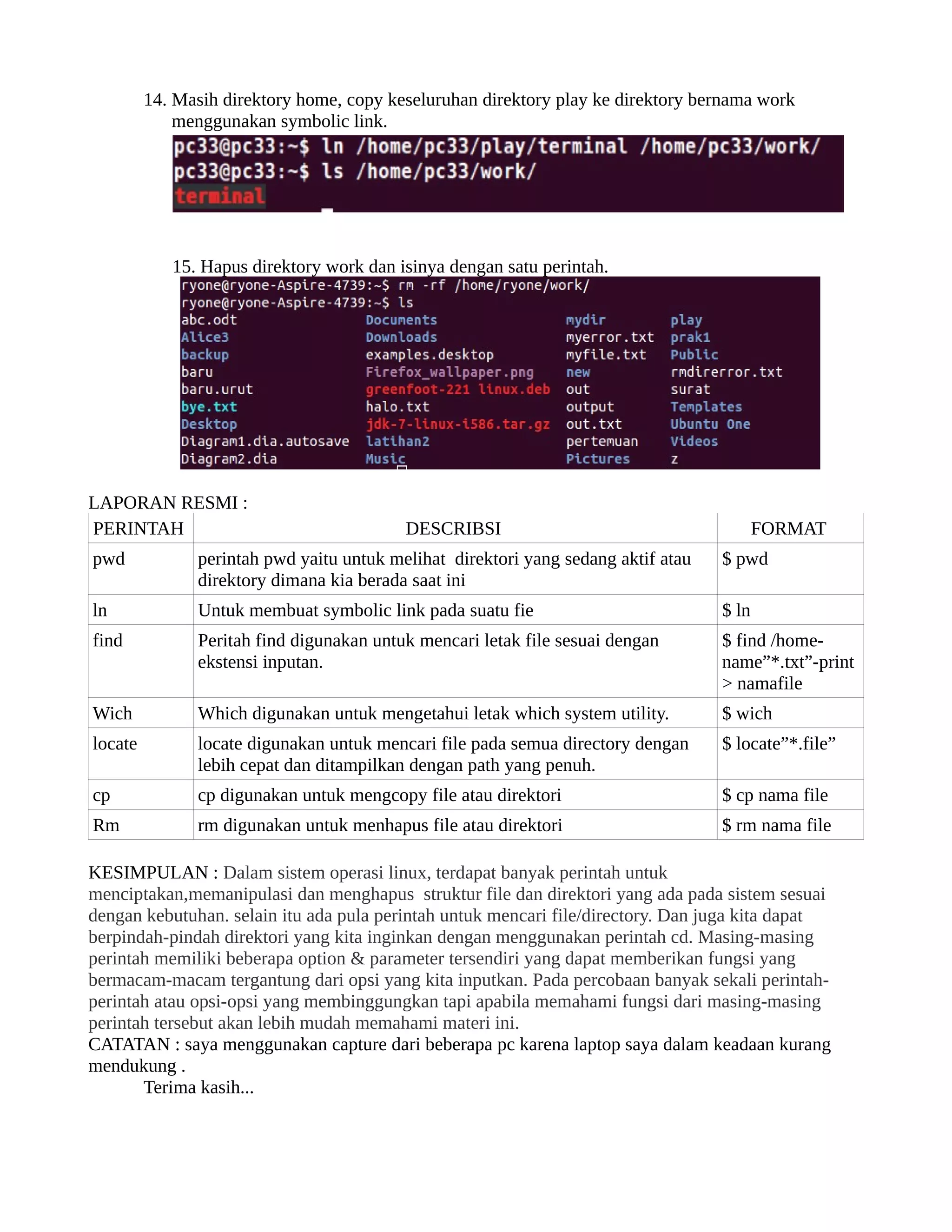 14. Masih direktory home, copy keseluruhan direktory play ke direktory bernama work
             menggunakan symbolic link.




            15. Hapus direktory work dan isinya dengan satu perintah.




LAPORAN RESMI :
PERINTAH                                  DESCRIBSI                                       FORMAT
pwd            perintah pwd yaitu untuk melihat direktori yang sedang aktif atau   $ pwd
               direktory dimana kia berada saat ini
ln             Untuk membuat symbolic link pada suatu fie                          $ ln
find           Peritah find digunakan untuk mencari letak file sesuai dengan       $ find /home-
               ekstensi inputan.                                                   name”
*.txt”
-print
                                                                                   > namafile
Wich           Which digunakan untuk mengetahui letak which system utility.        $ wich
locate         locate digunakan untuk mencari file pada semua directory dengan     $ locate”
*.file”
               lebih cepat dan ditampilkan dengan path yang penuh.
cp             cp digunakan untuk mengcopy file atau direktori                     $ cp nama file
Rm             rm digunakan untuk menhapus file atau direktori                     $ rm nama file

KESIMPULAN : Dalam sistem operasi linux, terdapat banyak perintah untuk
menciptakan,memanipulasi dan menghapus struktur file dan direktori yang ada pada sistem sesuai
dengan kebutuhan. selain itu ada pula perintah untuk mencari file/directory. Dan juga kita dapat
berpindah-pindah direktori yang kita inginkan dengan menggunakan perintah cd. Masing-masing
perintah memiliki beberapa option & parameter tersendiri yang dapat memberikan fungsi yang
bermacam-macam tergantung dari opsi yang kita inputkan. Pada percobaan banyak sekali perintah-
perintah atau opsi-opsi yang membinggungkan tapi apabila memahami fungsi dari masing-masing
perintah tersebut akan lebih mudah memahami materi ini.
CATATAN : saya menggunakan capture dari beberapa pc karena laptop saya dalam keadaan kurang
mendukung .
       Terima kasih...
 
