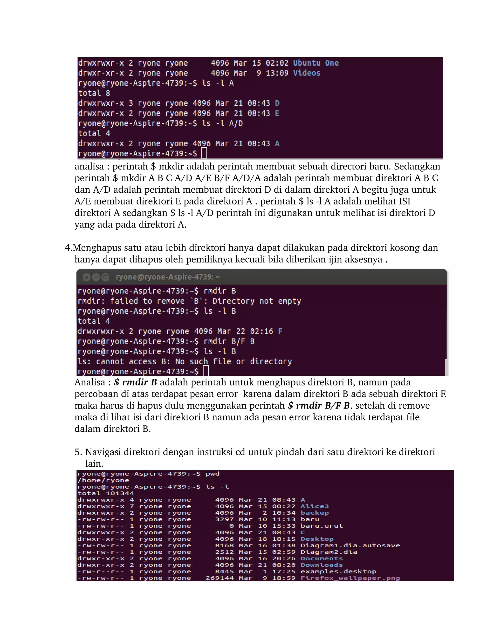 analisa : perintah $ mkdir adalah perintah membuat sebuah directori baru. Sedangkan 
        perintah $ mkdir A B C A/D A/E B/F A/D/A adalah perintah membuat direktori A B C 
        dan A/D adalah perintah membuat direktori D di dalam direktori A begitu juga untuk 
        A/E membuat direktori E pada direktori A . perintah $ ls ­l A adalah melihat ISI 
        direktori A sedangkan $ ls ­l A/D perintah ini digunakan untuk melihat isi direktori D 
        yang ada pada direktori A.

       4.Menghapus satu atau lebih direktori hanya dapat dilakukan pada direktori kosong dan 
         hanya dapat dihapus oleh pemiliknya kecuali bila diberikan ijin aksesnya .




        Analisa : $ rmdir B adalah perintah untuk menghapus direktori B, namun pada 
        percobaan di atas terdapat pesan error  karena dalam direktori B ada sebuah direktori F. 
        maka harus di hapus dulu menggunakan perintah $ rmdir B/F B. setelah di remove 
        maka di lihat isi dari direktori B namun ada pesan error karena tidak terdapat file 
        dalam direktori B.
     
        5. Navigasi direktori dengan instruksi cd untuk pindah dari satu direktori ke direktori 
            lain. 
 