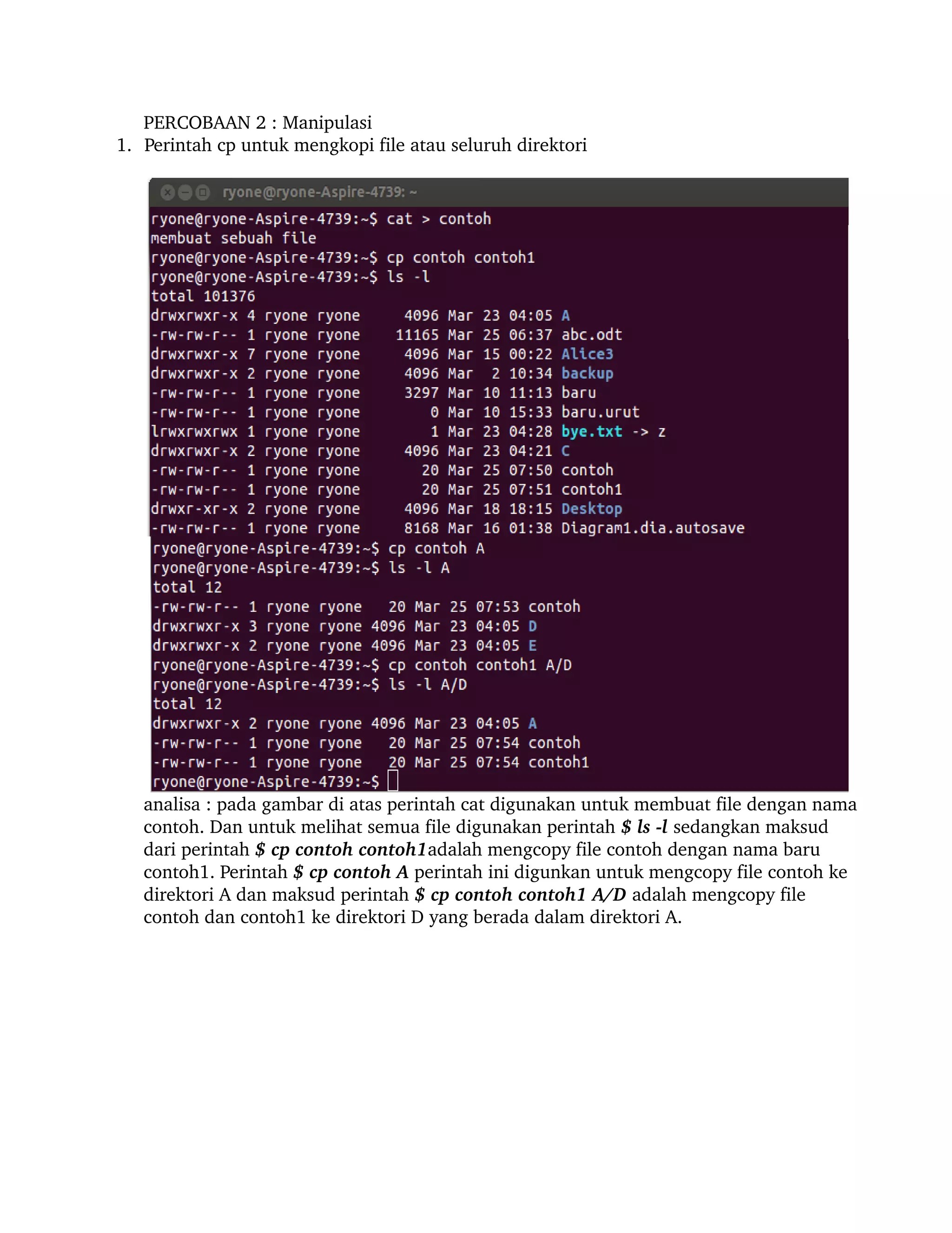 PERCOBAAN 2 : Manipulasi 
       1. Perintah cp untuk mengkopi file atau seluruh direktori 




          analisa : pada gambar di atas perintah cat digunakan untuk membuat file dengan nama 
          contoh. Dan untuk melihat semua file digunakan perintah $ ls ­l sedangkan maksud 
          dari perintah $ cp contoh contoh1adalah mengcopy file contoh dengan nama baru 
          contoh1. Perintah $ cp contoh A perintah ini digunkan untuk mengcopy file contoh ke 
          direktori A dan maksud perintah $ cp contoh contoh1 A/D adalah mengcopy file 
          contoh dan contoh1 ke direktori D yang berada dalam direktori A.

    
 