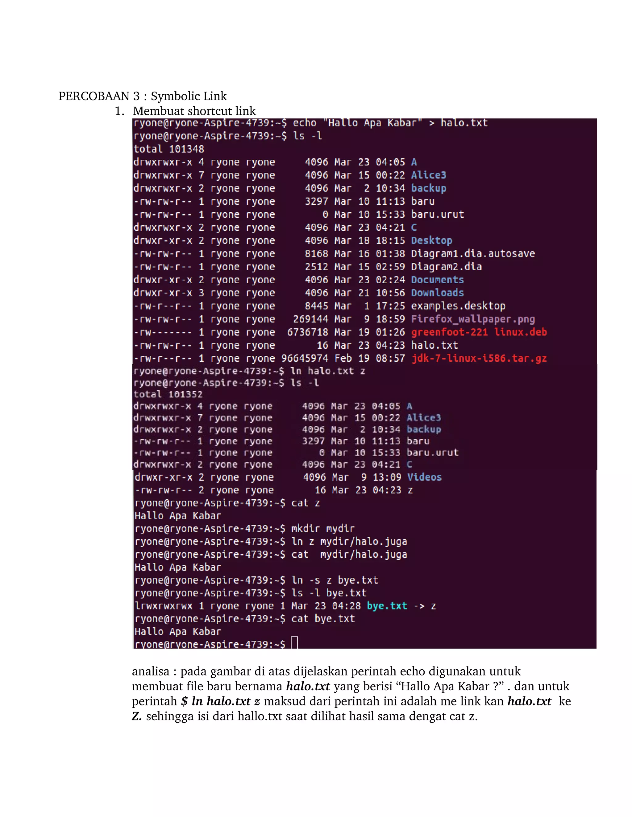 PERCOBAAN 3 : Symbolic Link 
       1. Membuat shortcut link




           analisa : pada gambar di atas dijelaskan perintah echo digunakan untuk 
           membuat file baru bernama halo.txt yang berisi “Hallo Apa Kabar ?” . dan untuk 
           perintah $ ln halo.txt z maksud dari perintah ini adalah me link kan halo.txt  ke 
           Z. sehingga isi dari hallo.txt saat dilihat hasil sama dengat cat z.
 