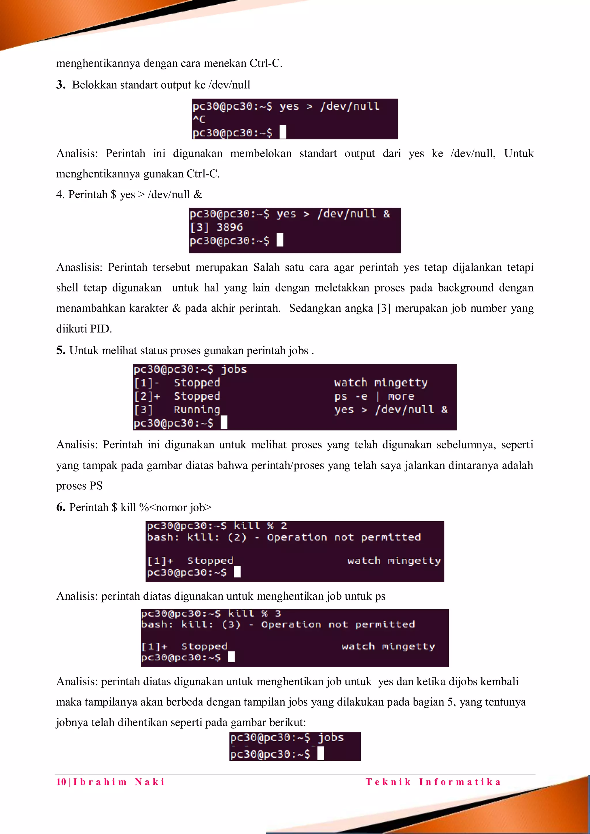 10 | I b r a h i m N a k i T e k n i k I n f o r m a t i k a
menghentikannya dengan cara menekan Ctrl-C.
3. Belokkan standart output ke /dev/null
Analisis: Perintah ini digunakan membelokan standart output dari yes ke /dev/null, Untuk
menghentikannya gunakan Ctrl-C.
4. Perintah $ yes > /dev/null &
Anaslisis: Perintah tersebut merupakan Salah satu cara agar perintah yes tetap dijalankan tetapi
shell tetap digunakan untuk hal yang lain dengan meletakkan proses pada background dengan
menambahkan karakter & pada akhir perintah. Sedangkan angka [3] merupakan job number yang
diikuti PID.
5. Untuk melihat status proses gunakan perintah jobs .
Analisis: Perintah ini digunakan untuk melihat proses yang telah digunakan sebelumnya, seperti
yang tampak pada gambar diatas bahwa perintah/proses yang telah saya jalankan dintaranya adalah
proses PS
6. Perintah $ kill %<nomor job>
Analisis: perintah diatas digunakan untuk menghentikan job untuk ps
Analisis: perintah diatas digunakan untuk menghentikan job untuk yes dan ketika dijobs kembali
maka tampilanya akan berbeda dengan tampilan jobs yang dilakukan pada bagian 5, yang tentunya
jobnya telah dihentikan seperti pada gambar berikut:
 