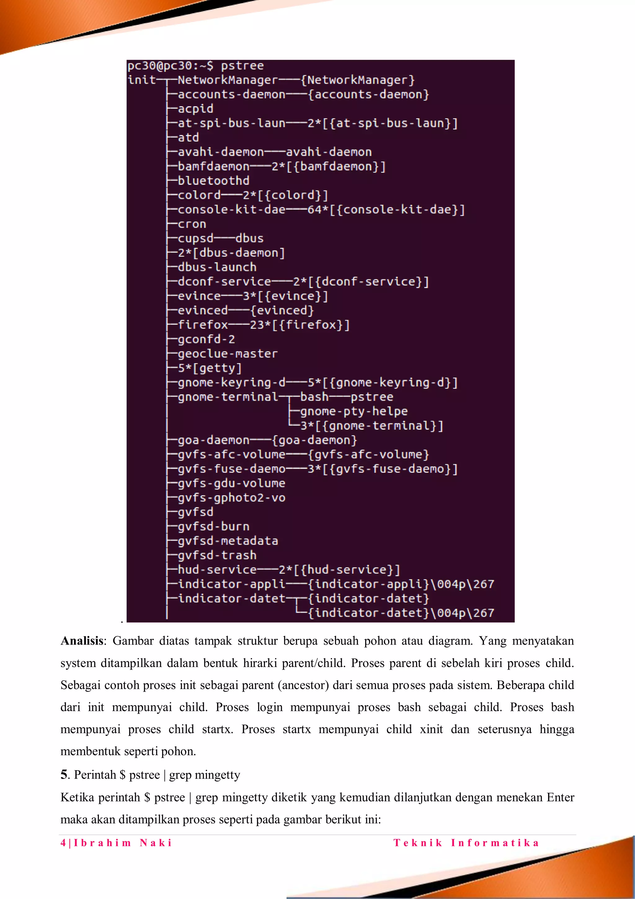 4 | I b r a h i m N a k i T e k n i k I n f o r m a t i k a
.
Analisis: Gambar diatas tampak struktur berupa sebuah pohon atau diagram. Yang menyatakan
system ditampilkan dalam bentuk hirarki parent/child. Proses parent di sebelah kiri proses child.
Sebagai contoh proses init sebagai parent (ancestor) dari semua proses pada sistem. Beberapa child
dari init mempunyai child. Proses login mempunyai proses bash sebagai child. Proses bash
mempunyai proses child startx. Proses startx mempunyai child xinit dan seterusnya hingga
membentuk seperti pohon.
5. Perintah $ pstree | grep mingetty
Ketika perintah $ pstree | grep mingetty diketik yang kemudian dilanjutkan dengan menekan Enter
maka akan ditampilkan proses seperti pada gambar berikut ini:
 